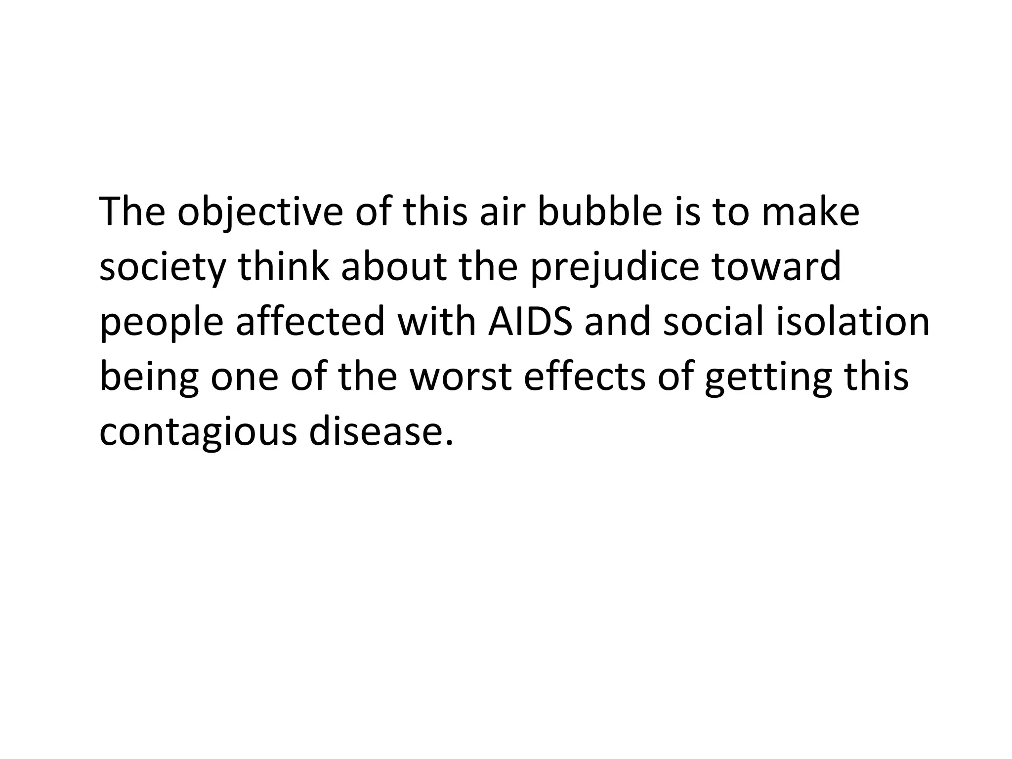 The objective of this air bubble is to make society think about the prejudice toward people affected with AIDS and social isolation being one of the worst effects of getting this contagious disease. 