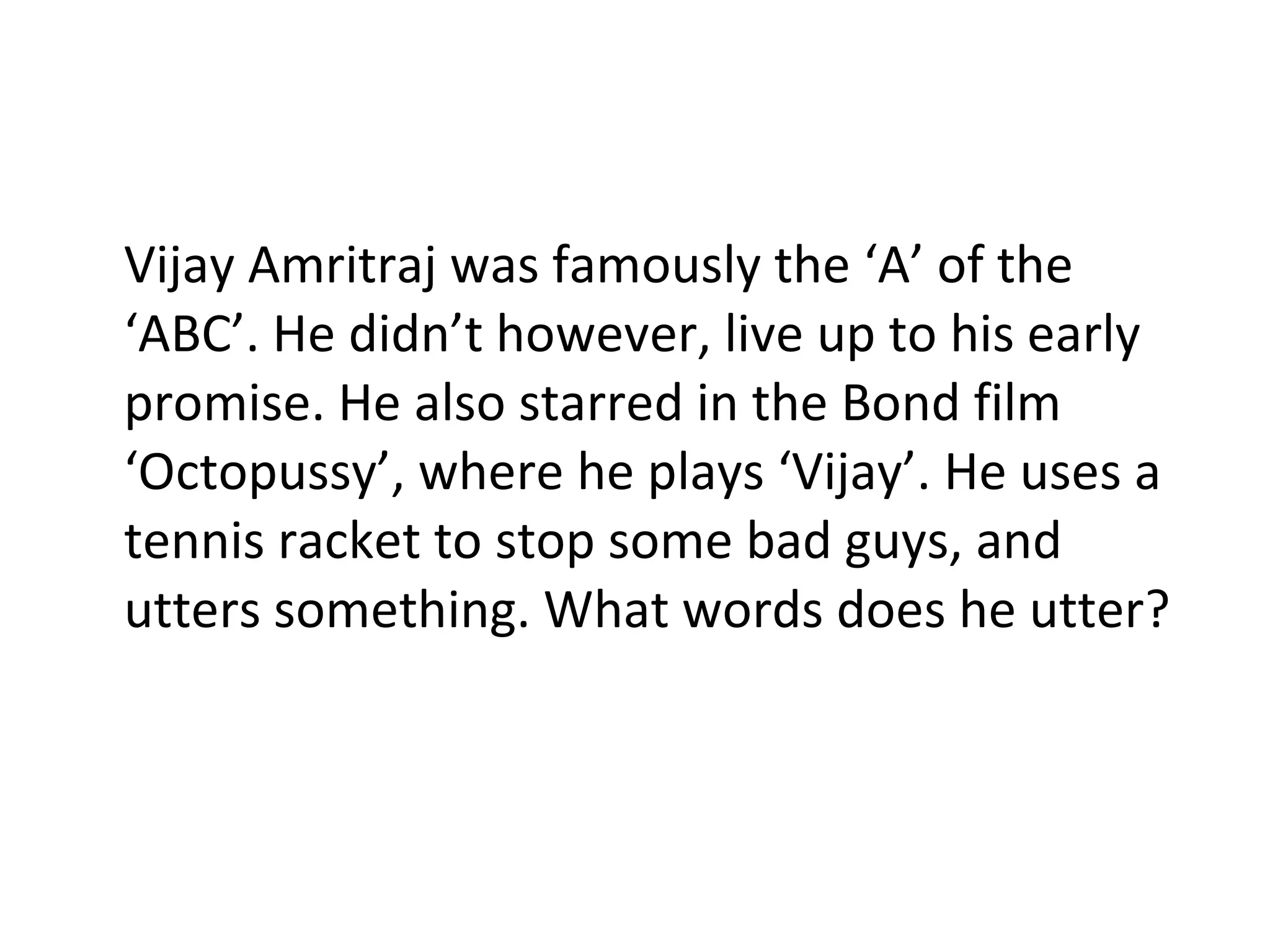 Vijay Amritraj was famously the ‘A’ of the ‘ABC’. He didn’t however, live up to his early promise. He also starred in the Bond film ‘Octopussy’, where he plays ‘Vijay’. He uses a tennis racket to stop some bad guys, and utters something. What words does he utter? 