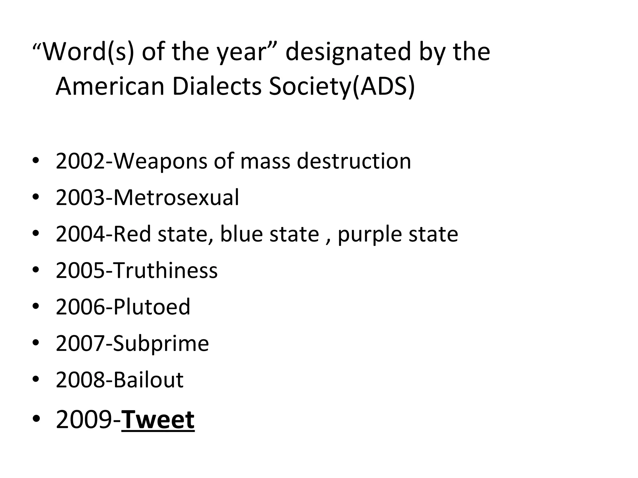 “ Word(s) of the year” designated by the American Dialects Society(ADS) 2002-Weapons of mass destruction 2003-Metrosexual 2004-Red state, blue state , purple state 2005-Truthiness 2006-Plutoed 2007-Subprime 2008-Bailout 2009- Tweet 