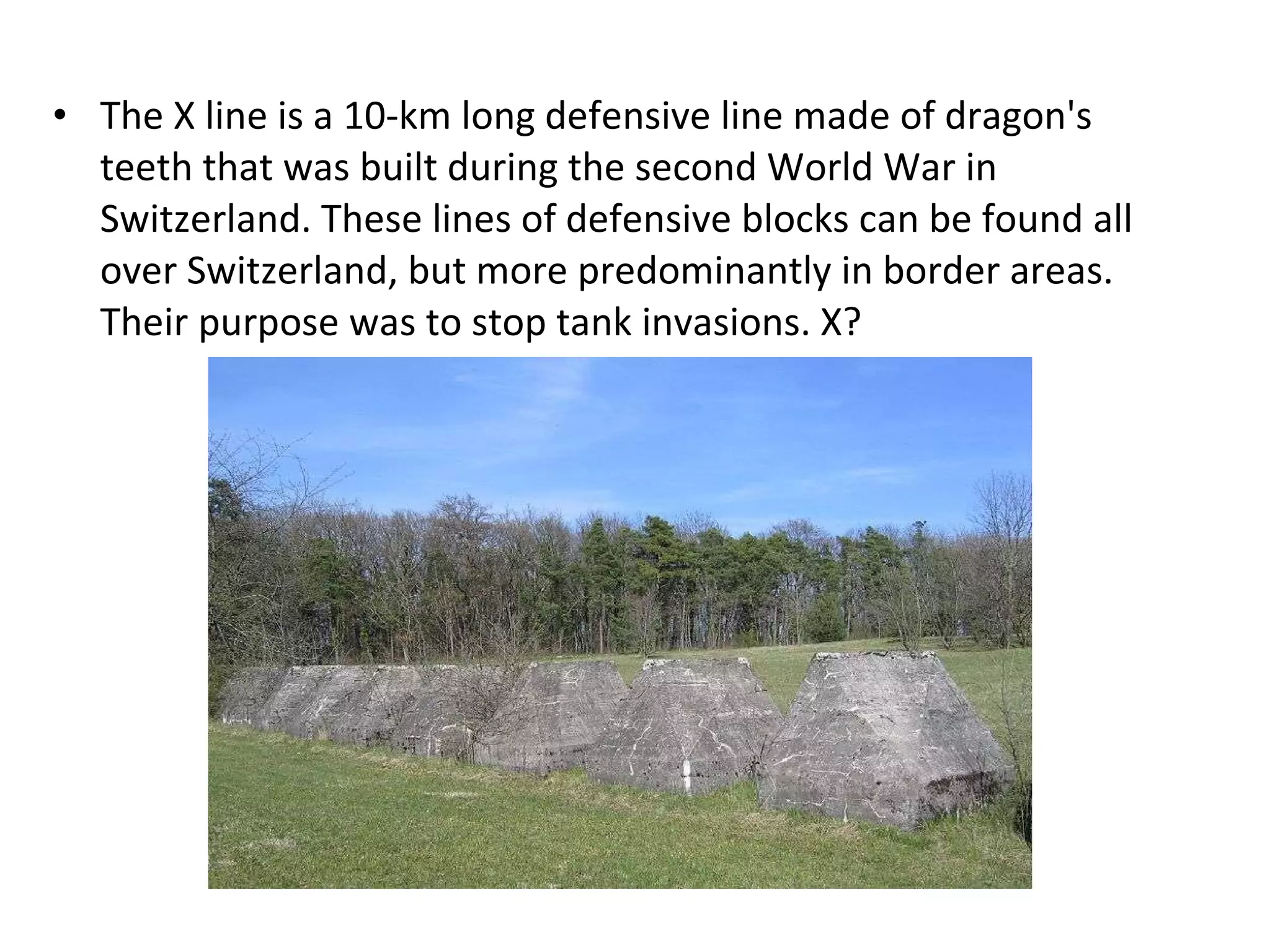 The X line is a 10-km long defensive line made of dragon's teeth that was built during the second World War in Switzerland. These lines of defensive blocks can be found all over Switzerland, but more predominantly in border areas. Their purpose was to stop tank invasions. X? 