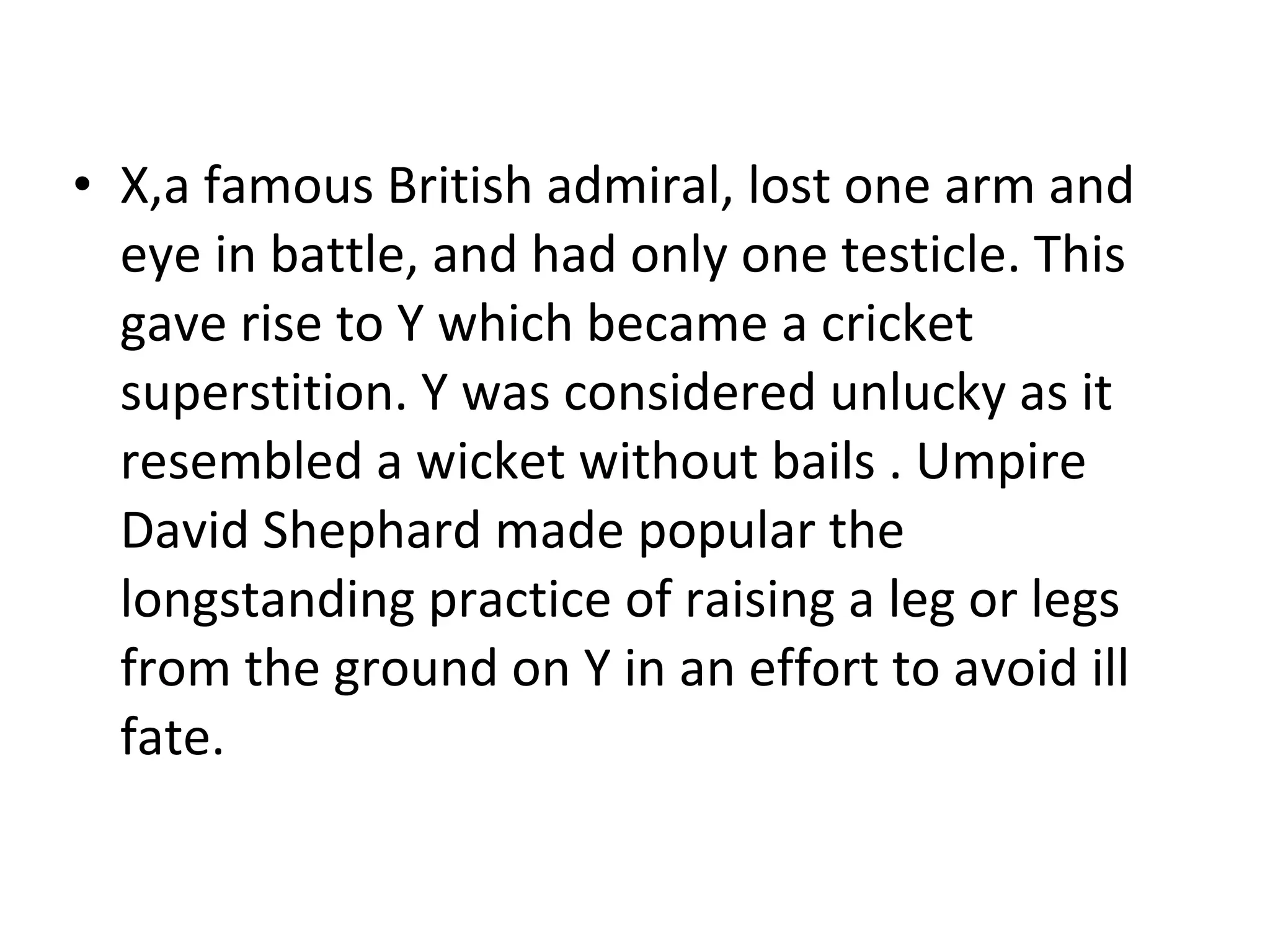 X,a famous British admiral, lost one arm and eye in battle, and had only one testicle. This gave rise to Y which became a cricket superstition. Y was considered unlucky as it resembled a wicket without bails .  Umpire David Shephard made popular the longstanding practice of raising a leg or legs from the ground on Y in an effort to avoid ill fate. 