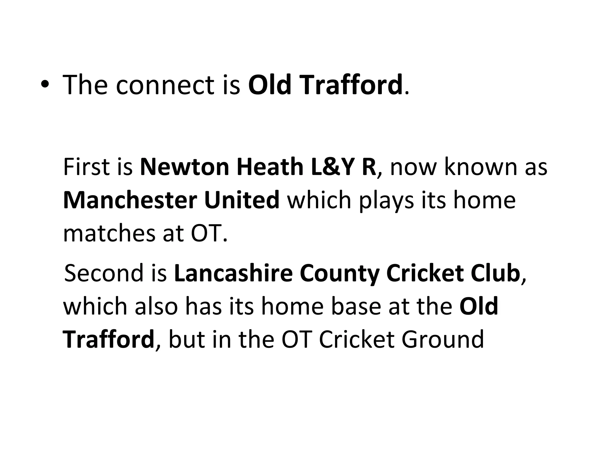 The connect is  Old Trafford . First is  Newton Heath L&Y R , now known as  Manchester United  which plays its home matches at OT. Second is  Lancashire County Cricket Club , which also has its home base at the  Old Trafford , but in the OT Cricket Ground 