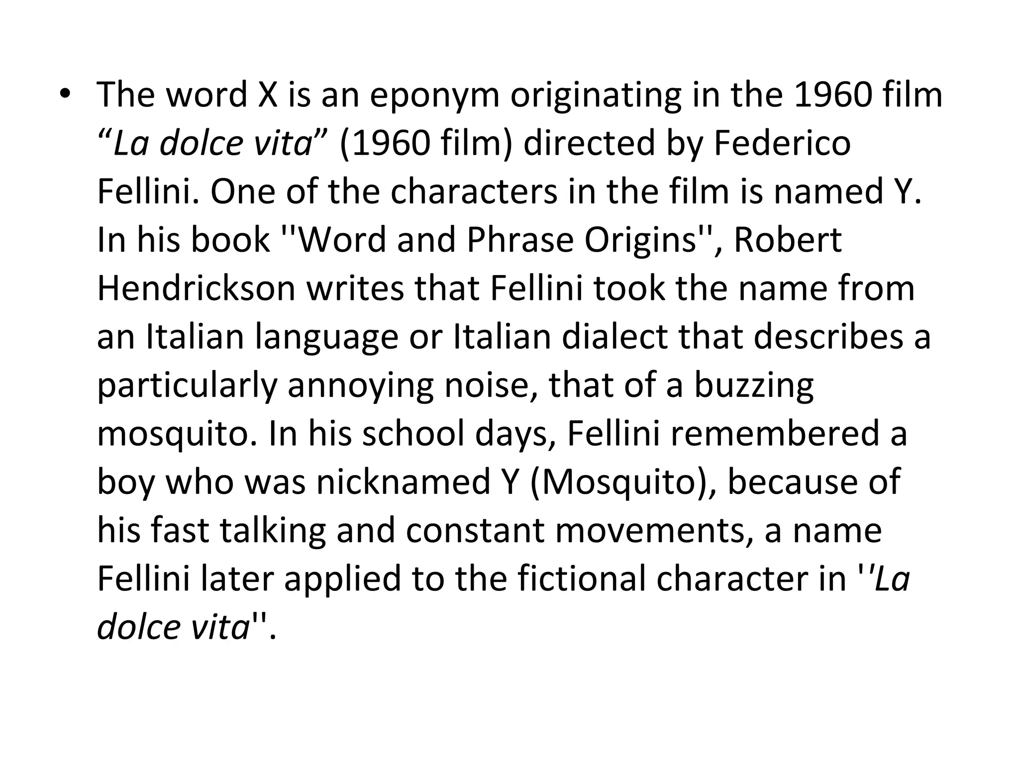 The word X is an eponym originating in the 1960 film “ La dolce vita ” (1960 film) directed by Federico Fellini. One of the characters in the film is named Y. In his book ''Word and Phrase Origins'', Robert Hendrickson writes that Fellini took the name from an Italian language or Italian dialect that describes a particularly annoying noise, that of a buzzing mosquito. In his school days, Fellini remembered a boy who was nicknamed Y (Mosquito), because of his fast talking and constant movements, a name Fellini later applied to the fictional character in ' 'La dolce vita ''. 