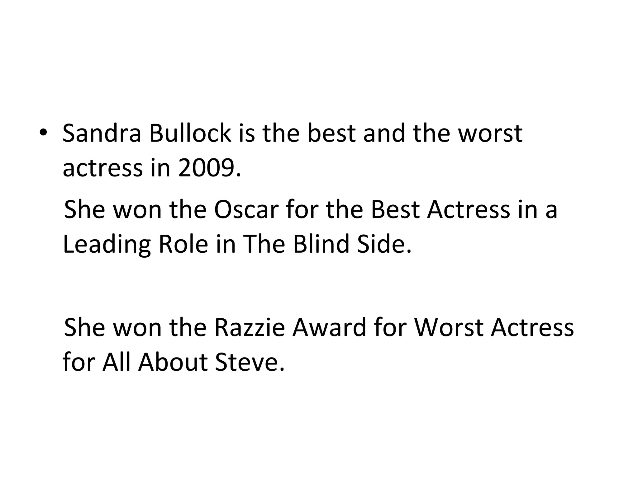 Sandra Bullock is the best and the worst actress in 2009. She won the Oscar for the Best Actress in a Leading Role in The Blind Side. She won the Razzie Award for Worst Actress for All About Steve. 