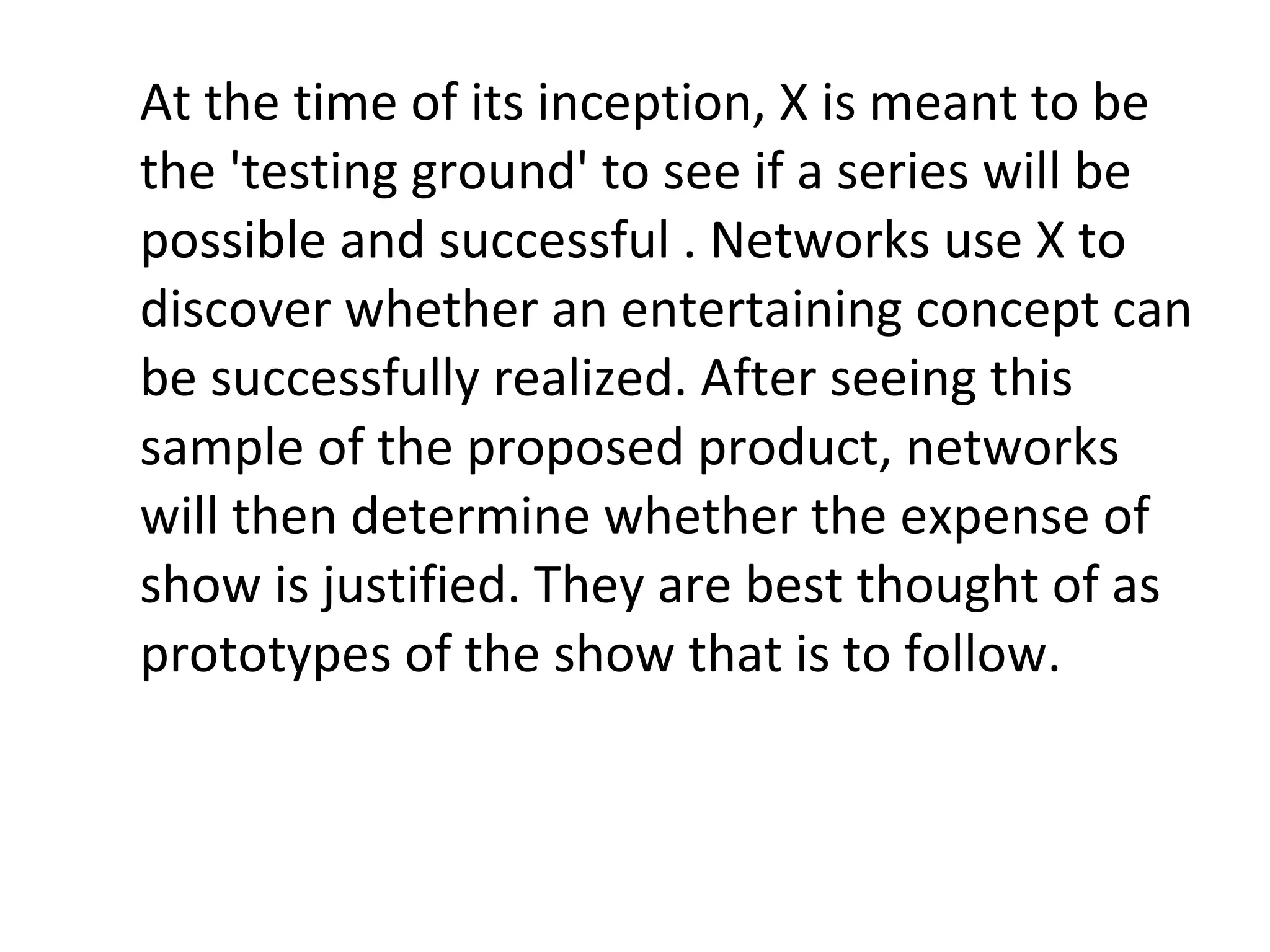 At the time of its inception, X is meant to be the 'testing ground' to see if a series will be possible and successful . Networks use X to discover whether an entertaining concept can be successfully realized. After seeing this sample of the proposed product, networks will then determine whether the expense of show is justified. They are best thought of as prototypes of the show that is to follow.  