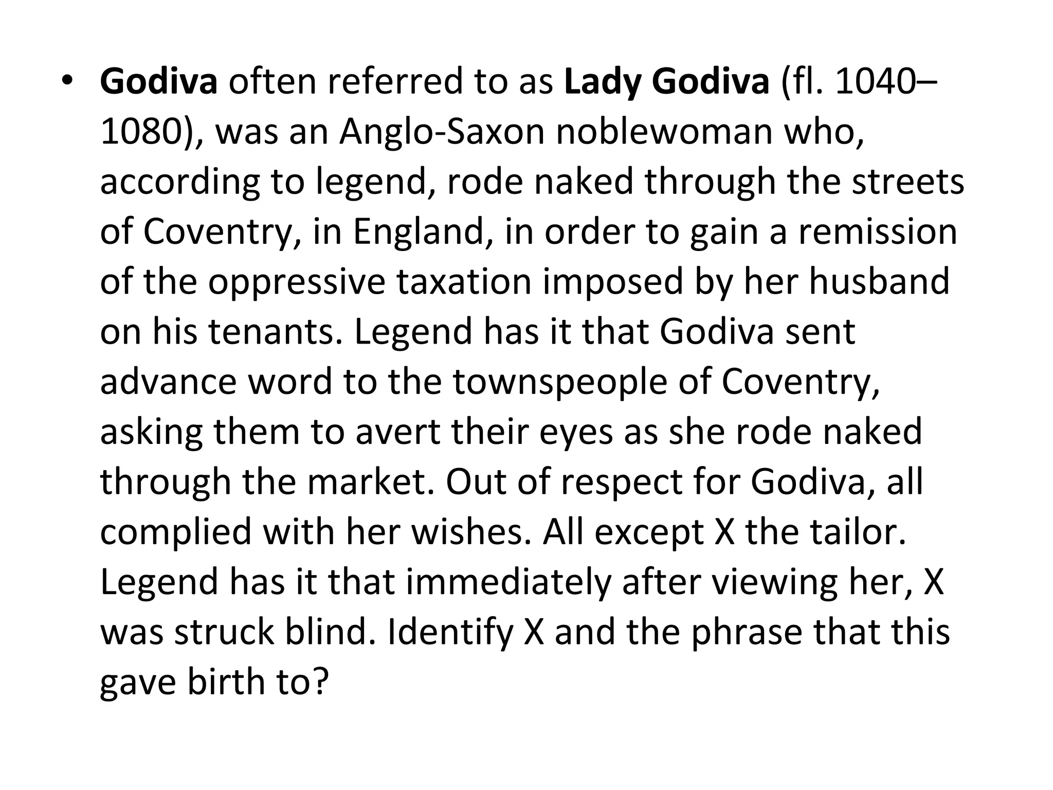 Godiva  often referred to as  Lady Godiva  (fl. 1040–1080), was an Anglo-Saxon noblewoman who, according to legend, rode naked through the streets of Coventry, in England, in order to gain a remission of the oppressive taxation imposed by her husband on his tenants. Legend has it that Godiva sent advance word to the townspeople of Coventry, asking them to avert their eyes as she rode naked through the market. Out of respect for Godiva, all complied with her wishes. All except X the tailor. Legend has it that immediately after viewing her, X was struck blind. Identify X and the phrase that this gave birth to? 