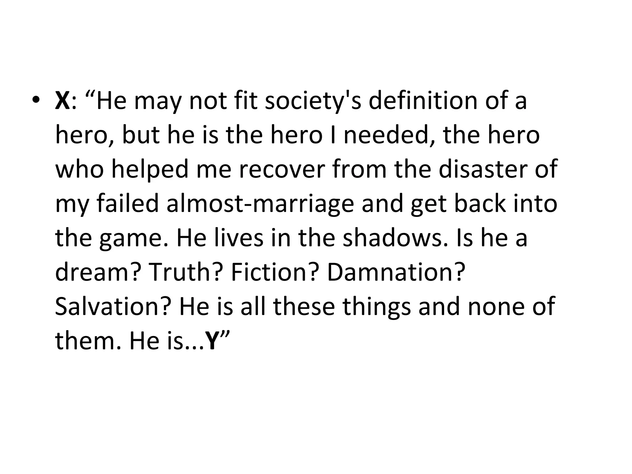 X : “He may not fit society's definition of a hero, but he is the hero I needed, the hero who helped me recover from the disaster of my failed almost-marriage and get back into the game. He lives in the shadows. Is he a dream? Truth? Fiction? Damnation? Salvation? He is all these things and none of them. He is... Y ” 