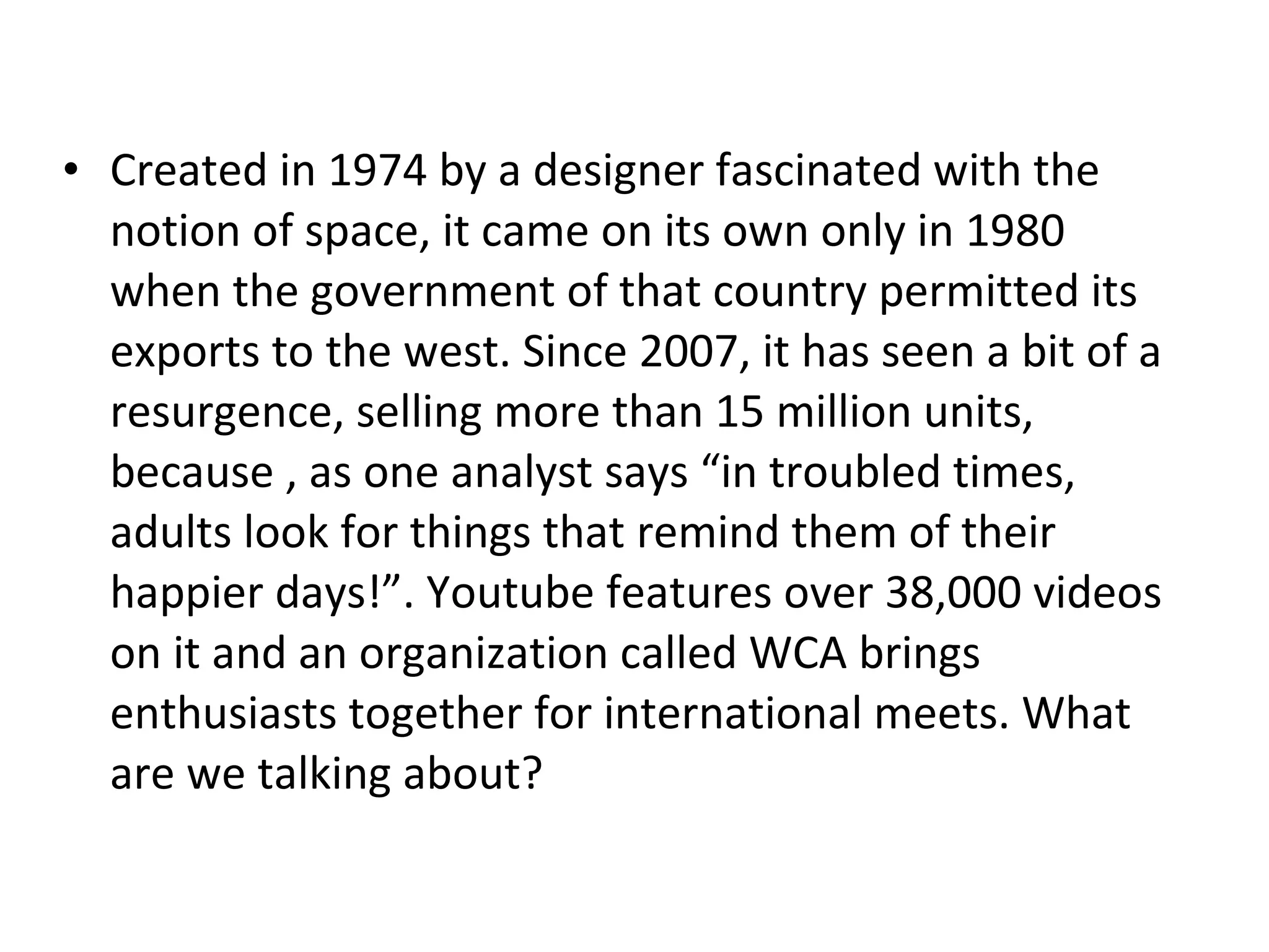 Created in 1974 by a designer fascinated with the notion of space, it came on its own only in 1980 when the government of that country permitted its exports to the west. Since 2007, it has seen a bit of a resurgence, selling more than 15 million units, because , as one analyst says “in troubled times, adults look for things that remind them of their happier days!”. Youtube features over 38,000 videos on it and an organization called WCA brings enthusiasts together for international meets. What are we talking about? 