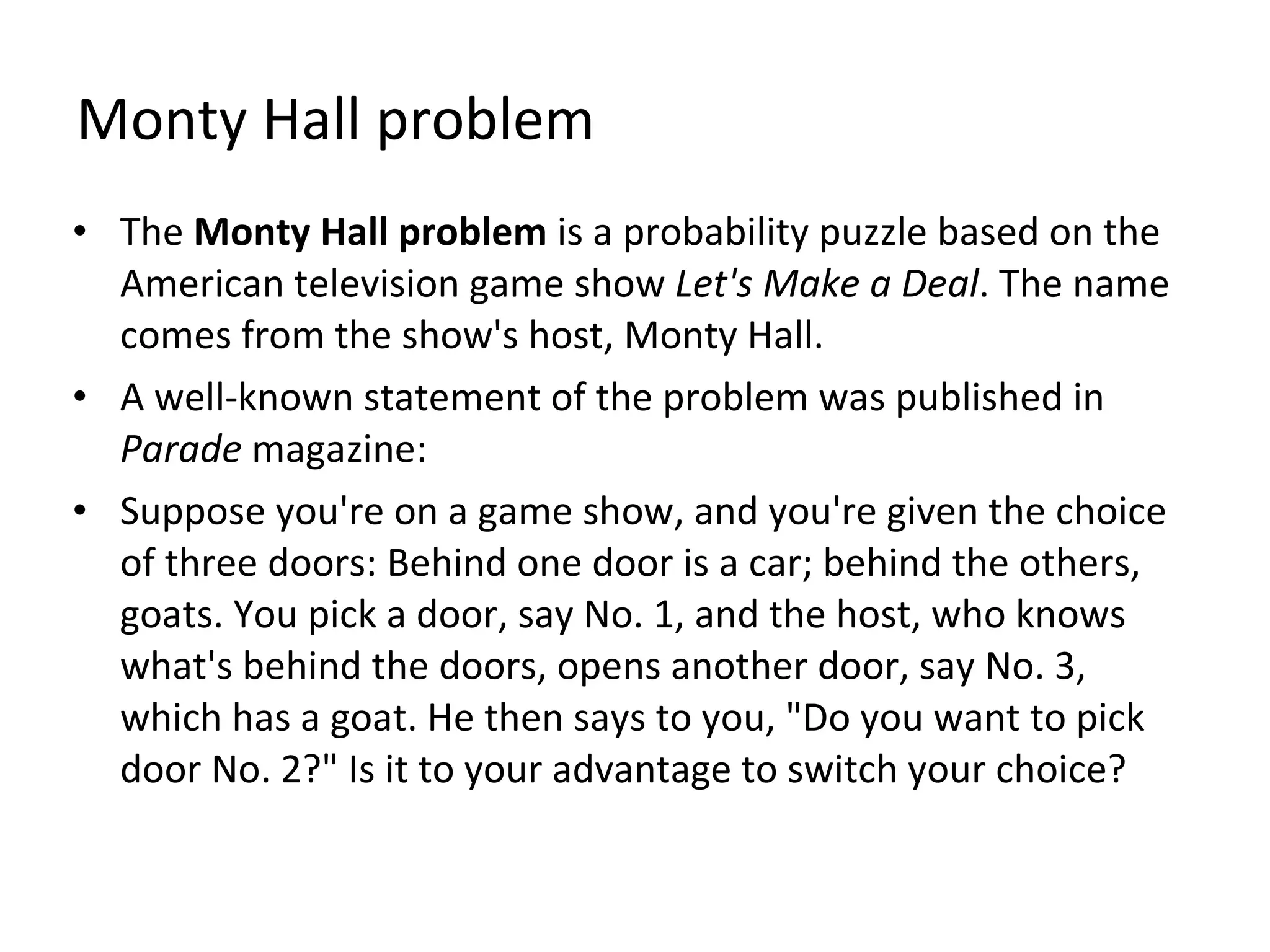 Monty Hall problem The  Monty Hall problem  is a probability puzzle based on the American television game show  Let's Make a Deal . The name comes from the show's host, Monty Hall. A well-known statement of the problem was published in  Parade  magazine: Suppose you're on a game show, and you're given the choice of three doors: Behind one door is a car; behind the others, goats. You pick a door, say No. 1, and the host, who knows what's behind the doors, opens another door, say No. 3, which has a goat. He then says to you, "Do you want to pick door No. 2?" Is it to your advantage to switch your choice? 