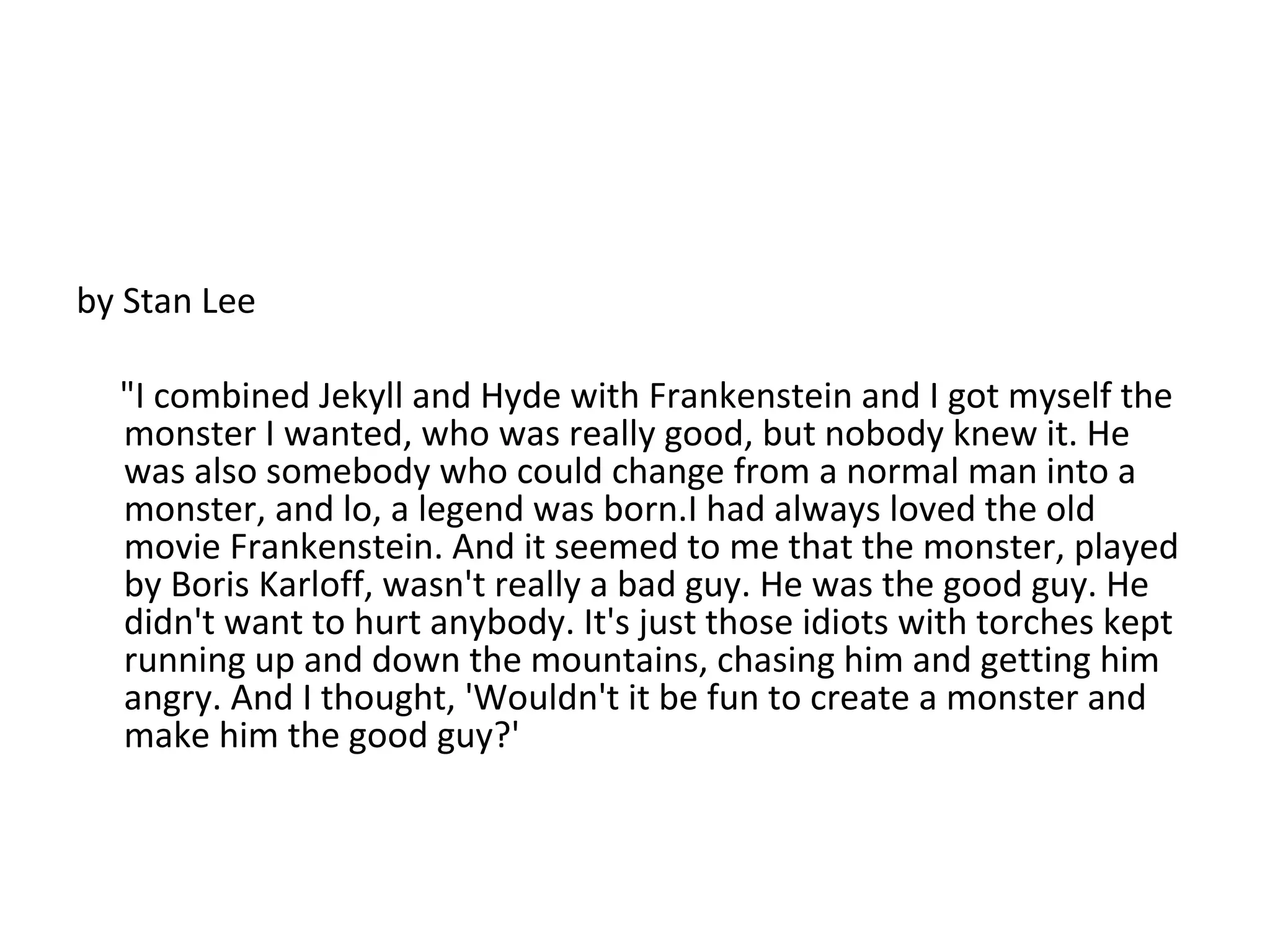 by Stan Lee "I combined Jekyll and Hyde with Frankenstein and I got myself the monster I wanted, who was really good, but nobody knew it. He was also somebody who could change from a normal man into a monster, and lo, a legend was born.I had always loved the old movie Frankenstein. And it seemed to me that the monster, played by Boris Karloff, wasn't really a bad guy. He was the good guy. He didn't want to hurt anybody. It's just those idiots with torches kept running up and down the mountains, chasing him and getting him angry. And I thought, 'Wouldn't it be fun to create a monster and make him the good guy?' 
