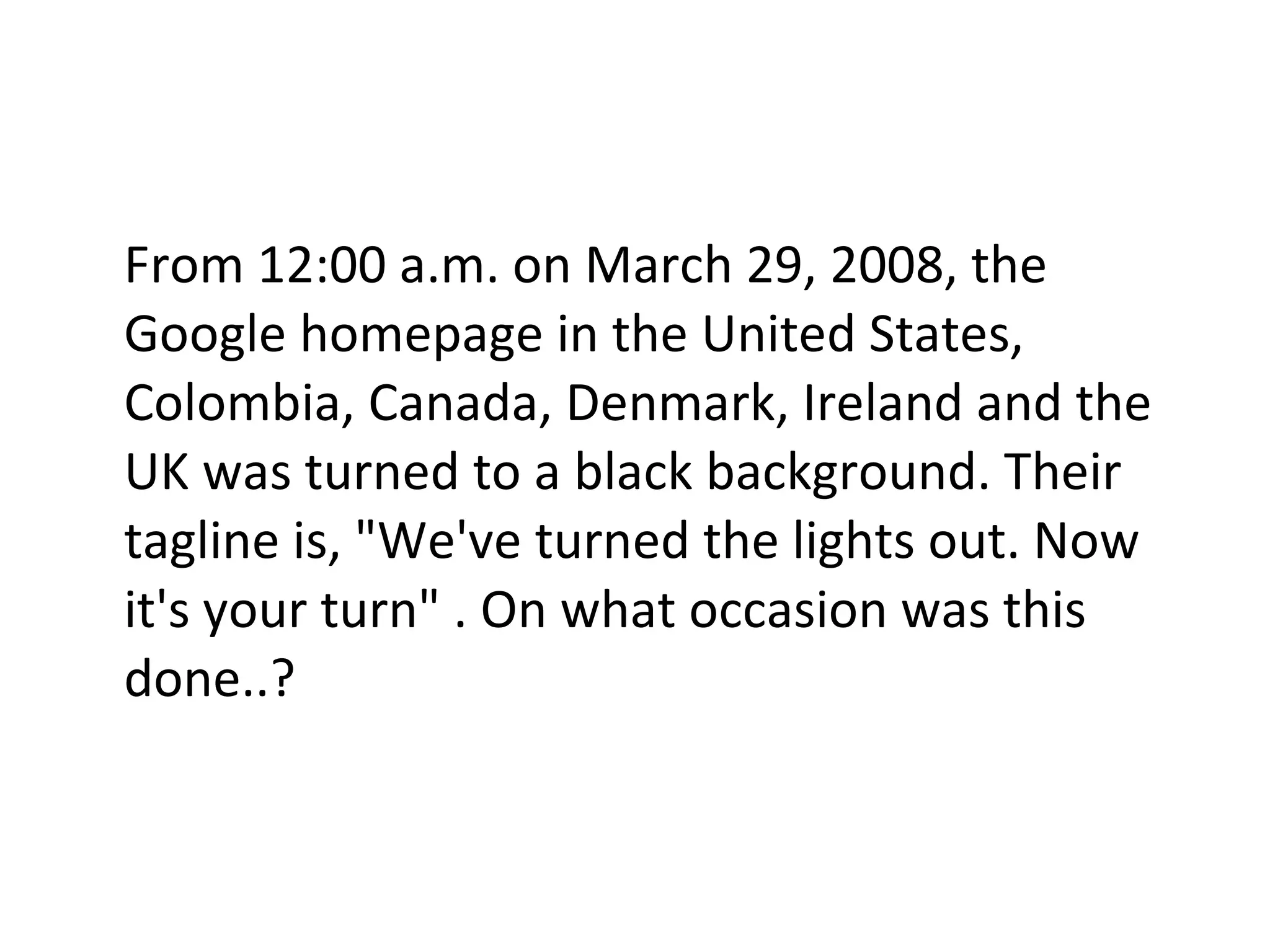 From 12:00 a.m. on March 29, 2008, the Google homepage in the United States, Colombia, Canada, Denmark, Ireland and the UK was turned to a black background. Their tagline is, "We've turned the lights out. Now it's your turn" . On what occasion was this done..? 