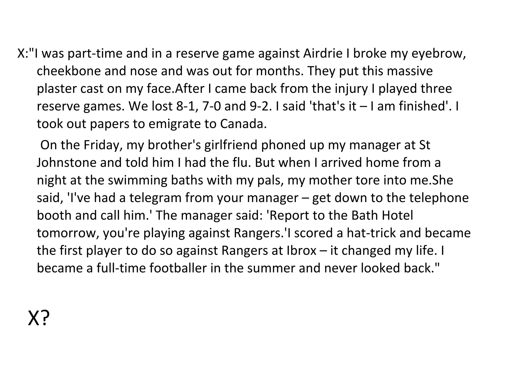 X:"I was part-time and in a reserve game against Airdrie I broke my eyebrow, cheekbone and nose and was out for months. They put this massive plaster cast on my face.After I came back from the injury I played three reserve games. We lost 8-1, 7-0 and 9-2. I said 'that's it – I am finished'. I took out papers to emigrate to Canada. On the Friday, my brother's girlfriend phoned up my manager at St Johnstone and told him I had the flu. But when I arrived home from a night at the swimming baths with my pals, my mother tore into me.She said, 'I've had a telegram from your manager – get down to the telephone booth and call him.' The manager said: 'Report to the Bath Hotel tomorrow, you're playing against Rangers.'I scored a hat-trick and became the first player to do so against Rangers at Ibrox – it changed my life. I became a full-time footballer in the summer and never looked back." X? 
