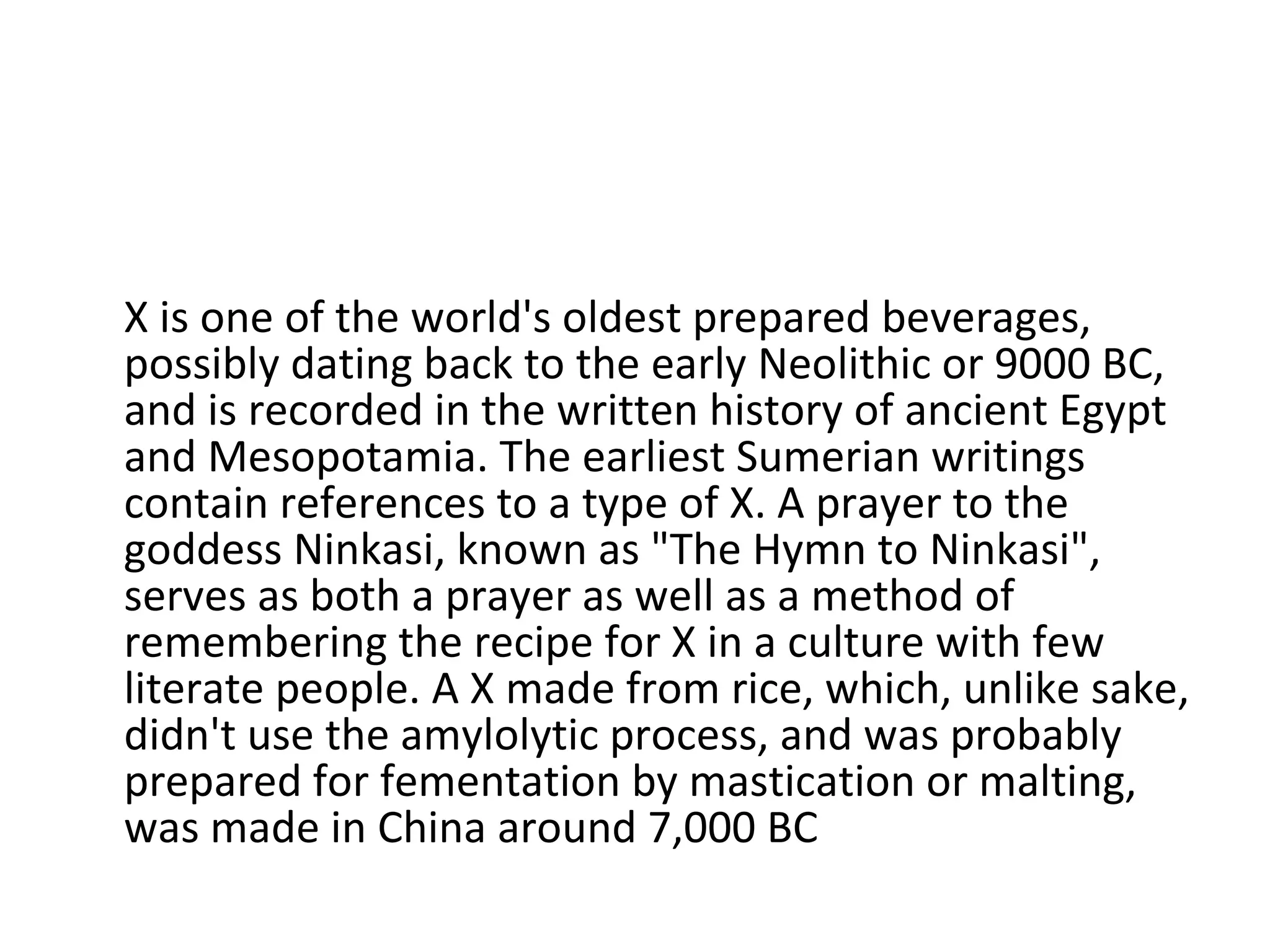 X is one of the world's oldest prepared beverages, possibly dating back to the early Neolithic or 9000 BC, and is recorded in the written history of ancient Egypt and Mesopotamia. The earliest Sumerian writings contain references to a type of X. A prayer to the goddess Ninkasi, known as "The Hymn to Ninkasi", serves as both a prayer as well as a method of remembering the recipe for X in a culture with few literate people. A X made from rice, which, unlike sake, didn't use the amylolytic process, and was probably prepared for fementation by mastication or malting, was made in China around 7,000 BC 