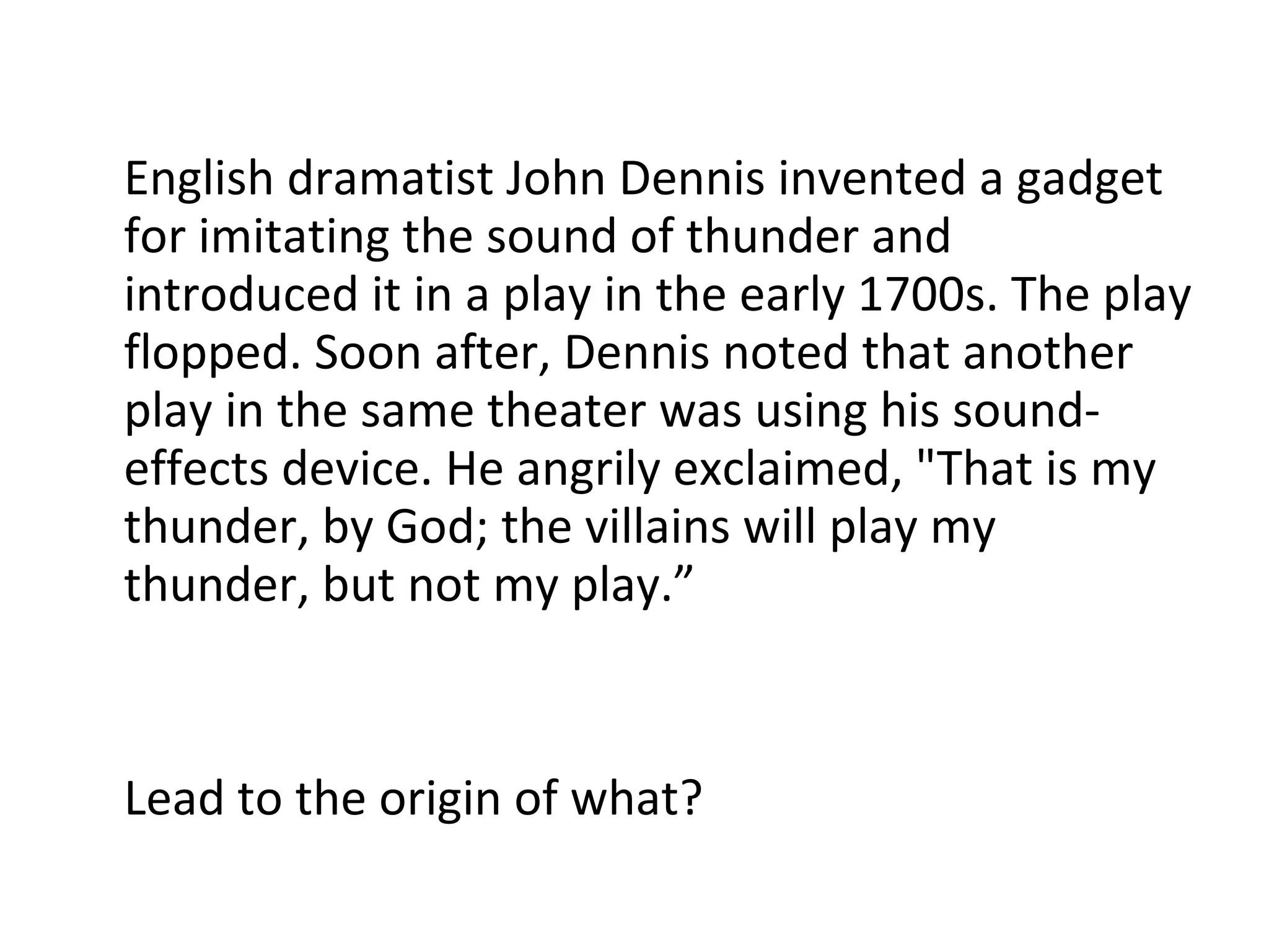 English dramatist John Dennis invented a gadget for imitating the sound of thunder and introduced it in a play in the early 1700s. The play flopped. Soon after, Dennis noted that another play in the same theater was using his sound-effects device. He angrily exclaimed, "That is my thunder, by God; the villains will play my thunder, but not my play.” Lead to the origin of what? 