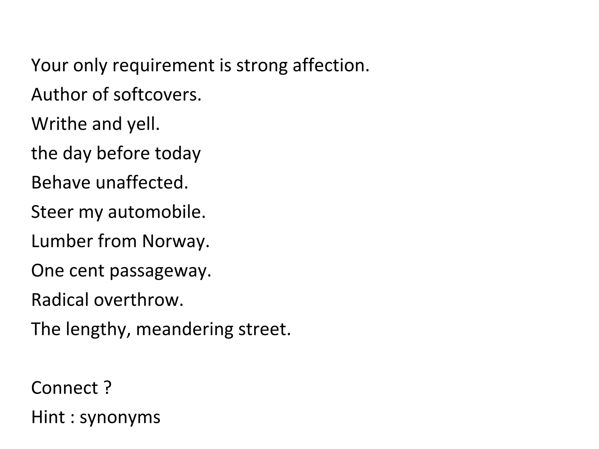 Your only requirement is strong affection.  Author of softcovers.   Writhe and yell. the day before today Behave unaffected.  Steer my automobile. Lumber from Norway. One cent passageway. Radical overthrow. The lengthy, meandering street.  Connect ? Hint : synonyms 