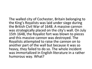 The walled city of Cochester, Britain belonging to the King’s Royalists was laid under siege during the British Civil War of 1648. A massive cannon was strategically placed on the city’s wall. On July 15th 1648, the Royalist fort was blown to pieces and this massive cannon was destroyed. The Royalists attempted to raise the cannon on to another part of the wall but because it was so heavy, they failed to do so. The whole incident was immortalized in English literature in a rather humorous way. What? 