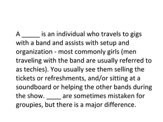 A _____ is an individual who travels to gigs with a band and assists with setup and organization - most commonly girls (men traveling with the band are usually referred to as techies). You usually see them selling the tickets or refreshments, and/or sitting at a soundboard or helping the other bands during the show. ____ are sometimes mistaken for groupies, but there is a major difference. 