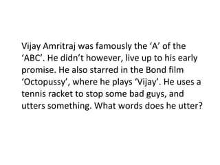 Vijay Amritraj was famously the ‘A’ of the ‘ABC’. He didn’t however, live up to his early promise. He also starred in the Bond film ‘Octopussy’, where he plays ‘Vijay’. He uses a tennis racket to stop some bad guys, and utters something. What words does he utter? 