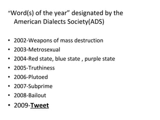 “ Word(s) of the year” designated by the American Dialects Society(ADS) 2002-Weapons of mass destruction 2003-Metrosexual 2004-Red state, blue state , purple state 2005-Truthiness 2006-Plutoed 2007-Subprime 2008-Bailout 2009- Tweet 