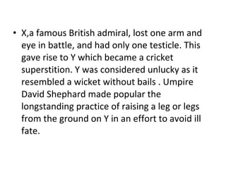 X,a famous British admiral, lost one arm and eye in battle, and had only one testicle. This gave rise to Y which became a cricket superstition. Y was considered unlucky as it resembled a wicket without bails .  Umpire David Shephard made popular the longstanding practice of raising a leg or legs from the ground on Y in an effort to avoid ill fate. 