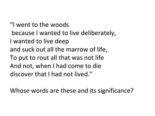 “ I went to the woods because I wanted to live deliberately, I wanted to live deep  and suck out all the marrow of life, To put to rout all that was not life  And not, when I had come to die  discover that I had not lived.” Whose words are these and its significance? 