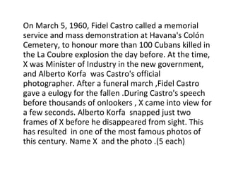 On March 5, 1960, Fidel Castro called a memorial service and mass demonstration at Havana's Colón Cemetery, to honour more than 100 Cubans killed in the La Coubre explosion the day before. At the time, X was Minister of Industry in the new government, and Alberto Korfa  was Castro's official photographer. After a funeral march ,Fidel Castro gave a eulogy for the fallen .During Castro's speech before thousands of onlookers , X came into view for a few seconds. Alberto Korfa  snapped just two frames of X before he disappeared from sight. This has resulted  in one of the most famous photos of this century. Name X  and the photo .(5 each) 