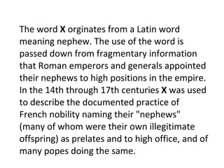 The word  X  orginates from a Latin word meaning nephew. The use of the word is passed down from fragmentary information that Roman emperors and generals appointed their nephews to high positions in the empire. In the 14th through 17th centuries  X  was used to describe the documented practice of French nobility naming their "nephews" (many of whom were their own illegitimate offspring) as prelates and to high office, and of many popes doing the same.  