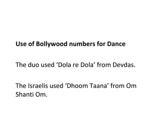 Use of Bollywood numbers for Dance The duo used ‘Dola re Dola’ from Devdas. The Israelis used ‘Dhoom Taana’ from Om Shanti Om. 