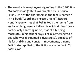 The word X is an eponym originating in the 1960 film “ La dolce vita ” (1960 film) directed by Federico Fellini. One of the characters in the film is named Y. In his book ''Word and Phrase Origins'', Robert Hendrickson writes that Fellini took the name from an Italian language or Italian dialect that describes a particularly annoying noise, that of a buzzing mosquito. In his school days, Fellini remembered a boy who was nicknamed Y (Mosquito), because of his fast talking and constant movements, a name Fellini later applied to the fictional character in ' 'La dolce vita ''. 