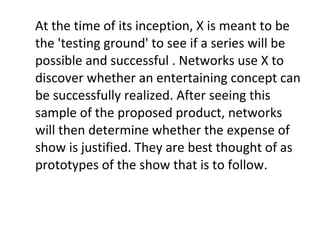 At the time of its inception, X is meant to be the 'testing ground' to see if a series will be possible and successful . Networks use X to discover whether an entertaining concept can be successfully realized. After seeing this sample of the proposed product, networks will then determine whether the expense of show is justified. They are best thought of as prototypes of the show that is to follow.  