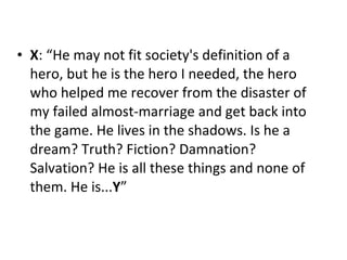 X : “He may not fit society's definition of a hero, but he is the hero I needed, the hero who helped me recover from the disaster of my failed almost-marriage and get back into the game. He lives in the shadows. Is he a dream? Truth? Fiction? Damnation? Salvation? He is all these things and none of them. He is... Y ” 