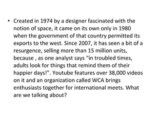 Created in 1974 by a designer fascinated with the notion of space, it came on its own only in 1980 when the government of that country permitted its exports to the west. Since 2007, it has seen a bit of a resurgence, selling more than 15 million units, because , as one analyst says “in troubled times, adults look for things that remind them of their happier days!”. Youtube features over 38,000 videos on it and an organization called WCA brings enthusiasts together for international meets. What are we talking about? 