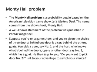 Monty Hall problem The  Monty Hall problem  is a probability puzzle based on the American television game show  Let's Make a Deal . The name comes from the show's host, Monty Hall. A well-known statement of the problem was published in  Parade  magazine: Suppose you're on a game show, and you're given the choice of three doors: Behind one door is a car; behind the others, goats. You pick a door, say No. 1, and the host, who knows what's behind the doors, opens another door, say No. 3, which has a goat. He then says to you, "Do you want to pick door No. 2?" Is it to your advantage to switch your choice? 