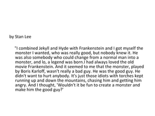by Stan Lee "I combined Jekyll and Hyde with Frankenstein and I got myself the monster I wanted, who was really good, but nobody knew it. He was also somebody who could change from a normal man into a monster, and lo, a legend was born.I had always loved the old movie Frankenstein. And it seemed to me that the monster, played by Boris Karloff, wasn't really a bad guy. He was the good guy. He didn't want to hurt anybody. It's just those idiots with torches kept running up and down the mountains, chasing him and getting him angry. And I thought, 'Wouldn't it be fun to create a monster and make him the good guy?' 