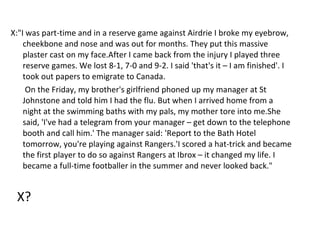 X:"I was part-time and in a reserve game against Airdrie I broke my eyebrow, cheekbone and nose and was out for months. They put this massive plaster cast on my face.After I came back from the injury I played three reserve games. We lost 8-1, 7-0 and 9-2. I said 'that's it – I am finished'. I took out papers to emigrate to Canada. On the Friday, my brother's girlfriend phoned up my manager at St Johnstone and told him I had the flu. But when I arrived home from a night at the swimming baths with my pals, my mother tore into me.She said, 'I've had a telegram from your manager – get down to the telephone booth and call him.' The manager said: 'Report to the Bath Hotel tomorrow, you're playing against Rangers.'I scored a hat-trick and became the first player to do so against Rangers at Ibrox – it changed my life. I became a full-time footballer in the summer and never looked back." X? 