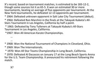 X’s record, based on tournament matches, is estimated to be 183-12-2, though some sources list it as 65-5. X won an estimated 30 or more tournaments, beating an average of five opponents per tournament. At the New York tournaments, he defeated 12-13 opponents per tournament. * 1964: Defeated unknown opponent in Salt Lake City Tournament (debut). * 1964: Defeated Ron Marchini in the finals at the Takayuki Kubota's All-Stars Tournament in Los Angeles, California by half a point.   * 1965: Defeated by Tony Tulleners at Takayuki Kubota's All-Stars Tournament in Los Angeles, California.   *1967: Won All American Karate Championships. … … * 1968: Won the National Tournament of Champions in Cleveland, Ohio. * 1969: Won The Internationals.   * 1970: Won All Star Teams Championship in Long Beach, California. * 1970: Defeated Al Dacascos on January 17 at the Long Beach Sports Arena for the U.S. Team Championship. X announced his retirement following the match. X? 