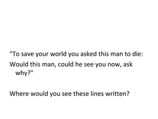 “ To save your world you asked this man to die: Would this man, could he see you now, ask why?” Where would you see these lines written? 