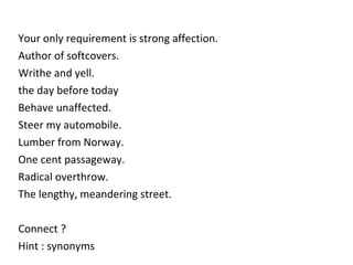 Your only requirement is strong affection.  Author of softcovers.   Writhe and yell. the day before today Behave unaffected.  Steer my automobile. Lumber from Norway. One cent passageway. Radical overthrow. The lengthy, meandering street.  Connect ? Hint : synonyms 