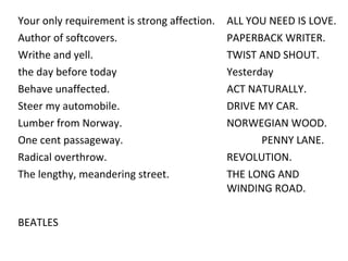 Your only requirement is strong affection.  ALL YOU NEED IS LOVE.  Author of softcovers. PAPERBACK WRITER.  Writhe and yell. TWIST AND SHOUT. the day before today Yesterday Behave unaffected.  ACT NATURALLY. Steer my automobile. DRIVE MY CAR.  Lumber from Norway. NORWEGIAN WOOD. One cent passageway. PENNY LANE.  Radical overthrow. REVOLUTION.  The lengthy, meandering street.  THE LONG AND  WINDING ROAD. BEATLES 