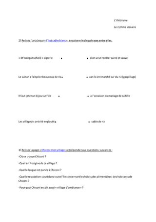 L’illétrisme
Le rythme scolaire
2/ Relisezl’articlesur« l’ilotsable blanc»,ensuitereliezlesphrasesentre elles.
« M’tsanga tsoholé » signifie . . si on veutrentrersaine etsauve
Le sultana faitpilerbeaucoupde riz. . car ilsont marché sur du riz (gaspillage)
Il faut jeterunbijousurl’ile . . à l’occasiondumariage de sa fille
Les villageoisontété engloutit. . sable de riz
3/ Relisezlapage « Chiconi monvillage » etrépondezaux questions suivantes:
-Oùse trouve Chiconi ?
-Quel estl’originede ce village ?
-Quelle langue estparléeàChiconi ?
-Quelle réputation courtdanstoute l’île concernantleshabitudesalimentaires deshabitantsde
Chiconi ?
-Pourquoi Chiconi estditaussi « village d’ambiance» ?
 