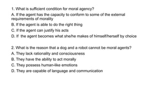 1. What is sufficient condition for moral agency?
A. If the agent has the capacity to conform to some of the external
requirements of morality
B. If the agent is able to do the right thing
C. If the agent can justify his acts
D. If the agent becomes what she/he makes of himself/herself by choice
2. What is the reason that a dog and a robot cannot be moral agents?
A. They lack rationality and consciousness
B. They have the ability to act morally
C. They possess human-like emotions
D. They are capable of language and communication
 