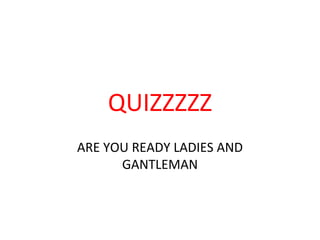 QUIZZZZZ
ARE YOU READY LADIES AND
GANTLEMAN
 