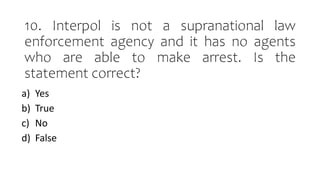 10. Interpol is not a supranational law
enforcement agency and it has no agents
who are able to make arrest. Is the
statement correct?
a) Yes
b) True
c) No
d) False
 