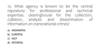 12. What agency is known to be the central
repository for professional and technical
expertise, clearinghouse for the collection,
collation, analysis and dissemination of
information on transnational crimes?
a) ASEANAPOL
b) EUROPOL
c) IACP
d) INTERPOL
 