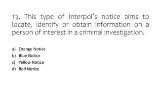 13. This type of Interpol’s notice aims to
locate, identify or obtain information on a
person of interest in a criminal investigation.
a) Orange Notice
b) Blue Notice
c) Yellow Notice
d) Red Notice
 