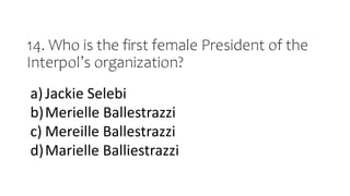 14. Who is the first female President of the
Interpol’s organization?
a)Jackie Selebi
b)Merielle Ballestrazzi
c) Mereille Ballestrazzi
d)Marielle Balliestrazzi
 