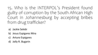 15. Who is the INTERPOL’s President found
guilty of corruption by the South African High
Court in Johannesburg by accepting bribes
from drug trafficker?
a) Jackie Selebi
b) Jesus Espigares Mira
c) Arturo Espigares
d) Jolly R. Bugarin
 