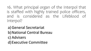 16. What principal organ of the Interpol that
is staffed with highly trained police officers,
and is considered as the Lifeblood of
Interpol?
a)General Secretariat
b)National Central Bureau
c) Advisers
d)Executive Committee
 