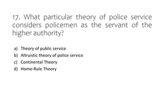 17. What particular theory of police service
considers policemen as the servant of the
higher authority?
a) Theory of public service
b) Altruistic theory of police service
c) Continental Theory
d) Home-Rule Theory
 