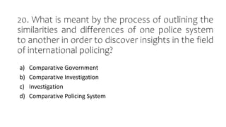 20. What is meant by the process of outlining the
similarities and differences of one police system
to another in order to discover insights in the field
of international policing?
a) Comparative Government
b) Comparative Investigation
c) Investigation
d) Comparative Policing System
 